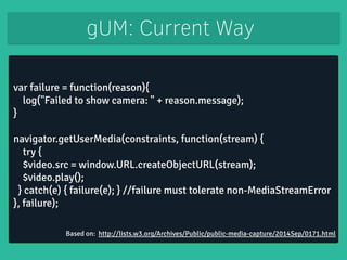 gUM: Current Way 
var failure = function(reason){ 
log("Failed to show camera: " + reason.message); 
} 
! 
navigator.getUserMedia(constraints, function(stream) { 
try { 
$video.src = window.URL.createObjectURL(stream); 
$video.play(); 
} catch(e) { failure(e); } //failure must tolerate non-MediaStreamError 
}, failure); 
Based on: http://lists.w3.org/Archives/Public/public-media-capture/2014Sep/0171.html 
 