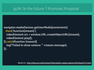 gUM: In the future ? Promises Proposal 
navigator.mediaDevices.getUserMedia(constraints) 
.then( function(stream) { 
videoElement.src = window.URL.createObjectURL(stream); 
videoElement.play(); 
}).catch(function (reason){ 
log(“Failed to show camera: ” +reason.message); 
}); 
Based on: http://lists.w3.org/Archives/Public/public-media-capture/2014Sep/0171.html 
 