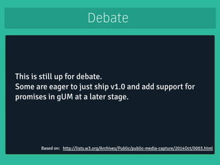 Debate 
This is still up for debate. 
Some are eager to just ship v1.0 and add support for 
promises in gUM at a later stage. 
! 
Based on: http://lists.w3.org/Archives/Public/public-media-capture/2014Oct/0003.html 
 