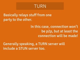 TURN 
Basically relays stuff from one 
party to the other. 
In this case, connection won’t 
be p2p, but at least the 
connection will be made! 
Generally speaking, a TURN server will 
include a STUN server too. 
 
