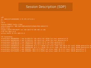 Session Description (SDP) 
v=0 
o=- 680121471469462884 2 IN IP4 127.0.0.1 
s=- 
t=0 0 
a=group:BUNDLE audio video 
a=msid-semantic: WMS GUKF430Khp9jEQiPrdYe0LbTAALiNAKAIfl2 
Audio Lines 
m=audio 54278 RTP/SAVPF 111 103 104 0 8 106 105 13 126 
c=IN IP4 180.6.6.6 
a=rtcp:54278 IN IP4 180.6.6.6 
! 
ICE Candidates 
a=candidate:4022866446 1 udp 2113937151 192.168.0.197 36768 typ host generation 0 
a=candidate:4022866446 2 udp 2113937151 192.168.0.197 36768 typ host generation 0 
a=candidate:2706108158 1 tcp 1509957375 192.168.0.197 0 typ host generation 0 
a=candidate:2706108158 2 tcp 1509957375 192.168.0.197 0 typ host generation 0 
a=candidate:1853887674 1 udp 1845501695 46.2.2.2 36768 typ srflx raddr 192.168.0.197 rport 36768 generation 0 
a=candidate:1853887674 2 udp 1845501695 46.2.2.2 36768 typ srflx raddr 192.168.0.197 rport 36768 generation 0 
a=candidate:2157334355 1 udp 33562367 180.6.6.6 54278 typ relay raddr 46.2.2.2 rport 38135 generation 0 
a=candidate:2157334355 2 udp 33562367 180.6.6.6 54278 typ relay raddr 46.2.2.2 rport 38135 generation 0 
 