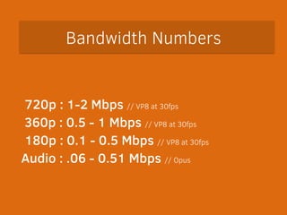 Bandwidth Numbers 
! 
720p : 1-2 Mbps // VP8 at 30fps 
360p : 0.5 - 1 Mbps // VP8 at 30fps 
180p : 0.1 - 0.5 Mbps // VP8 at 30fps 
Audio : .06 - 0.51 Mbps // Opus 
 