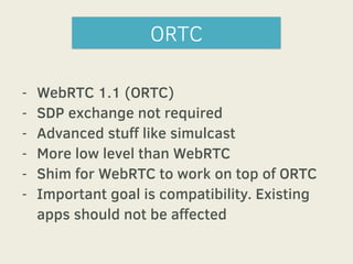 ORTC 
- WebRTC 1.1 (ORTC) 
- SDP exchange not required 
- Advanced stuff like simulcast 
- More low level than WebRTC 
- Shim for WebRTC to work on top of ORTC 
- Important goal is compatibility. Existing 
apps should not be affected 
 