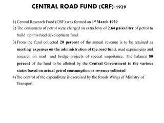 CENTRAL ROAD FUND (CRF)-1929
1) Central Research Fund (CRF) was formed on 1st March 1929
2) The consumers of petrol were charged an extra levy of 2.64 paisa/liter of petrol to
build up this road development fund.
3) From the fund collected 20 percent of the annual revenue is to be retained as
meeting expenses on the administration of the road fund, road experiments and
research on road and bridge projects of special importance. The balance 80
percent of the fund to be allotted by the Central Government to the various
states based on actual petrol consumption or revenue collected
4)The control of the expenditure is exercised by the Roads Wings of Ministry of
Transport.
 