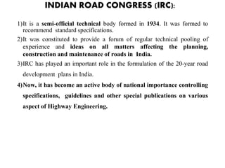 INDIAN ROAD CONGRESS (IRC):
1)It is a semi-official technical body formed in 1934. It was formed to
recommend standard specifications.
2)It was constituted to provide a forum of regular technical pooling of
experience and ideas on all matters affecting the planning,
construction and maintenance of roads in India.
3)IRC has played an important role in the formulation of the 20-year road
development plans in India.
4)Now, it has become an active body of national importance controlling
specifications, guidelines and other special publications on various
aspect of Highway Engineering.
 