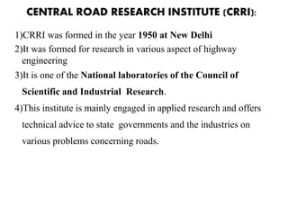 CENTRAL ROAD RESEARCH INSTITUTE (CRRI):
1)CRRI was formed in the year 1950 at New Delhi
2)It was formed for research in various aspect of highway
engineering
3)It is one of the National laboratories of the Council of
Scientific and Industrial Research.
4)This institute is mainly engaged in applied research and offers
technical advice to state governments and the industries on
various problems concerning roads.
 