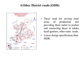 4.Other District roads (ODR)
• These road are serving rural
areas of production and
providing them outlet to market
and connecting those to taluka
head quarters, other main roads.
• Lower design specification than
MDR.
 