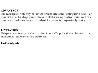 ADVANTAGE
The rectangular plots may be further divided into small rectangular blocks for
construction of buildings placed blocks to blocks having roads on their front. The
construction and maintenance of roads of this pattern is comparatively easier.
LIMITATION
This pattern is not very much convenient from traffic point of view, because at the
intersections, the vehicles face each other.
Ex.Chandigarh
 