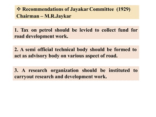 Recommendations of Jayakar Committee (1929)
Chairman – M.R.Jaykar
1. Tax on petrol should be levied to collect fund for
road development work.
2. A semi official technical body should be formed to
act as advisory body on various aspect of road.
3. A research organization should be instituted to
carryout research and development work.
 