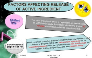 Physicochemical properties of active ingredient plays very important role in
release of drug from MCG. The saliva soluble ingredients will be
immediately released within few minutes whereas lipid soluble drugs are
released first into the gum base and then released slowly.
The local or systemic effect is dependent on time of contact
of MCG in oral cavity. In clinical trial chewing time of 30minutes was considered close to ordinary use.
11/13/16 22SNJB's SSDJ COP,
Chandwad
 