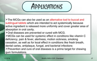The MCGs can also be used as an alternative tool to buccal and
sublingual tablets which are intended to act systemically because
active ingredient is released more uniformly and cover greater area of
absorption in oral cavity.
Oral diseases are prevented or cured with MCG.
MCGs can be used for systemic effect in conditions like vitamin C
deficiency, pain & fever, alertness, motion sickness, smoking
cessation, as well as for local effect in conditions like fresh breath,
dental caries, antiplaque, fungal, and bacterial infections
Prevention and cure of oral diseases is a prime target for chewing
gum formulations.
11/13/16 27SNJB's SSDJ COP, Chandwad
 