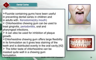 11
Fluoride containing gums have been useful
in preventing dental caries in children and
in adults with. Xerostomia(dry mouth)
 Chlorhexidine chewing gum can be used to
treat gingivitis, periodontitis, oral and
pharyngeal infections.
 It can also be used for inhibition of plaque
growth.
Chlorhexidine chewing gum offers large flexibility
in its formulation as it gives less staining of the
teeth and is distributed evenly in the oral cavity.[42]
 The bitter taste of chlorhexidine can be
masked quite well in a chewing gum
formulation.
11/13/16 28SNJB's SSDJ COP, Chandwad
 
