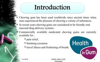 Chewing gum has been used worldwide since ancient times when
man experienced the pleasure of chewing a variety of substances.
 In recent years chewing gums are considered to be friendly oral
mucosal drug delivery systems .
 Commercially available medicated chewing gums are currently
available for ,
 pain relief,
 Smoking cessation
 travel illness and freshening of breath.
11/13/16 3SNJB's SSDJ COP,
Chandwad
 
