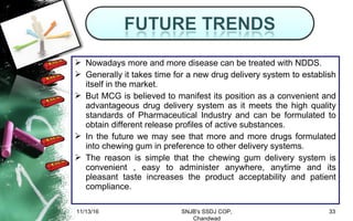  Nowadays more and more disease can be treated with NDDS.
 Generally it takes time for a new drug delivery system to establish
itself in the market.
 But MCG is believed to manifest its position as a convenient and
advantageous drug delivery system as it meets the high quality
standards of Pharmaceutical Industry and can be formulated to
obtain different release profiles of active substances.
 In the future we may see that more and more drugs formulated
into chewing gum in preference to other delivery systems.
 The reason is simple that the chewing gum delivery system is
convenient , easy to administer anywhere, anytime and its
pleasant taste increases the product acceptability and patient
compliance.
11/13/16 33SNJB's SSDJ COP,
Chandwad
 