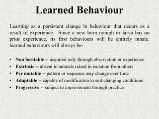 Learned Behaviour
Learning as a persistent change in behaviour that occurs as a
result of experience. Since a new born nymph or larva has no
prior experience, its first behaviours will be entirely innate.
learned behaviours will always be-
• Non heritable -- acquired only through observation or experience
• Extrinsic -- absent in animals raised in isolation from others
• Per mutable -- pattern or sequence may change over time
• Adaptable -- capable of modification to suit changing conditions
• Progressive -- subject to improvement through practice
 