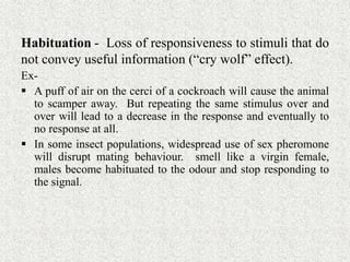 Habituation - Loss of responsiveness to stimuli that do
not convey useful information (“cry wolf” effect).
Ex-
 A puff of air on the cerci of a cockroach will cause the animal
to scamper away. But repeating the same stimulus over and
over will lead to a decrease in the response and eventually to
no response at all.
 In some insect populations, widespread use of sex pheromone
will disrupt mating behaviour. smell like a virgin female,
males become habituated to the odour and stop responding to
the signal.
 