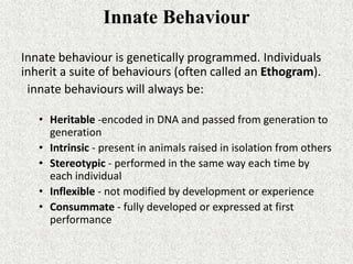 Innate Behaviour
Innate behaviour is genetically programmed. Individuals
inherit a suite of behaviours (often called an Ethogram).
innate behaviours will always be:
• Heritable -encoded in DNA and passed from generation to
generation
• Intrinsic - present in animals raised in isolation from others
• Stereotypic - performed in the same way each time by
each individual
• Inflexible - not modified by development or experience
• Consummate - fully developed or expressed at first
performance
 