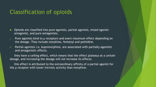 Classification of opioids
 Opioids are classified into pure agonists, partial agonists, mixed agonist-
antagonist, and pure antagonists;
i. Pure agonists bind to µ receptors and exert maximum effect depending on
the dosage. They include morphine, fentanyl and pethidine.
ii. Partial agonists i.e, buprenorphine, are associated with partially agonistic
and antagonistic effects.
they have a ceiling effect, which means that the effect plateaus at a certain
dosage, and increasing the dosage will not increase its effects.
this effect is attributed to the extraordinary affinity of a partial agonist for
the µ receptor with lower intrinsic activity than morphine.
 