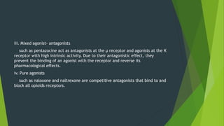 iii. Mixed agonist- antagonists
such as pentazocine act as antagonists at the µ receptor and agonists at the К
receptor with high intrinsic activity. Due to their antagonistic effect, they
prevent the binding of an agonist with the receptor and reverse its
pharmacological effects.
iv. Pure agonists
such as naloxone and naltrexone are competitive antagonists that bind to and
block all opioids receptors.
 