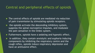 Central and peripheral effects of opioids
 The central effects of opioids are mediated via reduction
of pain transmission by stimulating opioids receptors.
 the opioids activate the descending inhibitory system,
suppress the spinal nociceptive impulses, and modulate
the pain sensation in the limbic system.
 Futhermore, opioids have a sedating and hypnotic effect.
 in addition, they contain anxiolytic and euphoria inducing
components by inhibiting the respiratory centre and the
cough reflex, opioids induce respiratory depression and
have an antitussive effect.
 