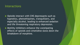 Interactions
 Opioids interact with CNS depressants such as
hypnotics, phenothiazines, tranquilizers, and
especially alcohol, leading to enhanced sedation
and life threatening respiratory depression.
 Motility inhibitors enhance the constipating
effects of opioids and cimetidine slows down the
breakdown of morphine.
 