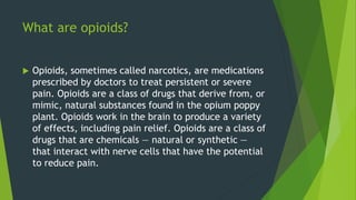 What are opioids?
 Opioids, sometimes called narcotics, are medications
prescribed by doctors to treat persistent or severe
pain. Opioids are a class of drugs that derive from, or
mimic, natural substances found in the opium poppy
plant. Opioids work in the brain to produce a variety
of effects, including pain relief. Opioids are a class of
drugs that are chemicals — natural or synthetic —
that interact with nerve cells that have the potential
to reduce pain.
 