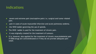 indications
 severe and extreme pain (nociceptive pain) i.e, surgical and tumor related
pain.
 pain in cases of acute myocardial infarction and acute pulmonary oedema.
 the WHO ladder governing the use of opioids.
 The WHO ladder is used for the treatment of chronic pain.
 it was originally created for the treatment of tumours.
 It is, however, also applied for the treatment of chronic musculoskeletal pain
if NSRA drugs are contraindicated or if they do not provide adequate pain
relief.
 