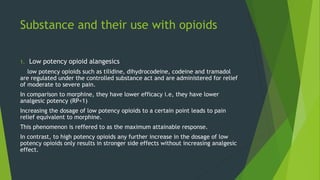 Substance and their use with opioids
1. Low potency opioid alangesics
low potency opioids such as tilidine, dihydrocodeine, codeine and tramadol
are regulated under the controlled substance act and are administered for relief
of moderate to severe pain.
In comparison to morphine, they have lower efficacy i.e, they have lower
analgesic potency (RP<1)
Increasing the dosage of low potency opioids to a certain point leads to pain
relief equivalent to morphine.
This phenomenon is reffered to as the maximum attainable response.
In contrast, to high potency opioids any further increase in the dosage of low
potency opioids only results in stronger side effects without increasing analgesic
effect.
 