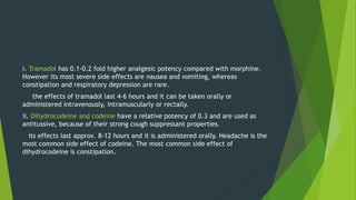 i. Tramadol has 0.1-0.2 fold higher analgesic potency compared with morphine.
However its most severe side effects are nausea and vomiting, whereas
constipation and respiratory depression are rare.
the effects of tramadol last 4-6 hours and it can be taken orally or
administered intravenously, intramuscularly or rectally.
ii. Dihydrocodeine and codeine have a relative potency of 0.3 and are used as
antitussive, because of their strong cough suppressant properties.
its effects last approx. 8-12 hours and it is administered orally. Headache is the
most common side effect of codeine. The most common side effect of
dihydrocodeine is constipation.
 