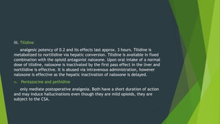 iii. Tilidine
analgesic potency of 0.2 and its effects last approx. 3 hours. Tilidine is
metabolized to nortilidine via hepatic conversion. Tilidine is available in fixed
combination with the opioid antagonist naloxone. Upon oral intake of a normal
dose of tilidine, naloxone is inactivated by the first pass effect in the liver and
nortilidine is effective. It is abused via intravenous administration, however
naloxone is effective as the hepatic inactivation of naloxone is delayed.
iv. Pentazocine and pethidine
only mediate postoperative analgesia. Both have a short duration of action
and may induce hallucinations even though they are mild opioids, they are
subject to the CSA.
 