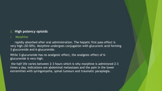 2. High potency opioids
i. Morphine
rapidly absorbed after oral administration. The hepatic first pass effect is
very high (30-50%). Morphine undergoes conjugation with glucuronic acid forming
3 glucuronide and 6-glucuronide.
While 3-glucuronide has no analgesic effect, the analgesic effect of 6-
glucuronide is very high.
the half life varies between 2-3 hours which is why morphine is adminisred 2-3
times a day. Indications are abdominal metastases and the pain in the lower
extremities with syringomyelia, spinal tumours and traumatic paraplegia.
 