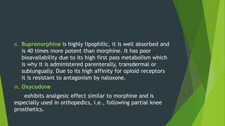 ii. Buprenorphine is highly lipophilic, it is well absorbed and
is 40 times more potent than morphine. It has poor
bioavailability due to its high first pass metabolism which
is why it is administered parenterally, transdermal or
sublungually. Due to its high affinity for opioid receptors
it is resistant to antagonism by naloxone.
iii. Oxycodone
exhibits analgesic effect similar to morphine and is
especially used in orthopedics, i.e., following partial knee
prosthetics.
 