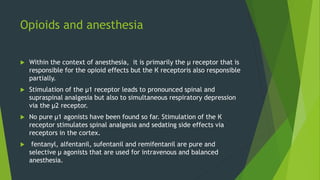 Opioids and anesthesia
 Within the context of anesthesia, it is primarily the µ receptor that is
responsible for the opioid effects but the К receptoris also responsible
partially.
 Stimulation of the µ1 receptor leads to pronounced spinal and
supraspinal analgesia but also to simultaneous respiratory depression
via the µ2 receptor.
 No pure µ1 agonists have been found so far. Stimulation of the К
receptor stimulates spinal analgesia and sedating side effects via
receptors in the cortex.
 fentanyl, alfentanil, sufentanil and remifentanil are pure and
selective µ agonists that are used for intravenous and balanced
anesthesia.
 