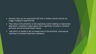  However they are not associated with liver or kidney toxicity and do not
trigger malignant hyperthermia.
 They reduce CO2 sensitivity in the respiratory center leading to respiuratory
depression, resulting in hypercapnia with a significant increase in cerebral
perfusion and intracranial blood volume.
 side effect of opioids is the increased tone of the bronchial musculature
resulting in increased respiratory resistance.
 