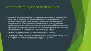 Treatment of dyspnea with opioids
 Dyspnea is a common challenge during the terminal stages of many diseases.
drugs such as morphine are administered nasally or subcutaneously. The
receptor- specific opioid effects maybe competitively inhibited either
completely via pure antagonists such as naloxone or partially via mixed
agonist antagonists such as nalbuphine. Antagonists are used to eliminate the
opioid induced respiratory depression due to an absolute or relative overdose
or in the context of postoperative reversal of opioid effects.
 There is risk of tachycardia and an increase in blood pressure.
 its analgesic effect, however, is mainly mediated by its agonist activity at the
К receptors and its duration of action is approx. 2-3 hours.
 