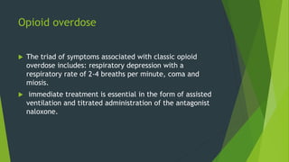 Opioid overdose
 The triad of symptoms associated with classic opioid
overdose includes: respiratory depression with a
respiratory rate of 2-4 breaths per minute, coma and
miosis.
 immediate treatment is essential in the form of assisted
ventilation and titrated administration of the antagonist
naloxone.
 