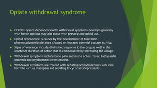 Opiate withdrawal syndrome
 HEROIN- opiate dependence with withdrawal symptoms develops generally
with heroin use but may also occur with prescription opioid use.
 Opioid dependence is caused by the development of tolerance
pharmacodynamictolerance is based on incrased adenylyl cyclase activity.
 Signs of tolerance include diminished response to the drug as well as the
shortened duration of action that is compensated by increasing the dosage.
 Withdrawal symptoms include bone pain and mucle aches, fever, tachycardia,
insomnia and psychoosmotic restlessness.
 Withdrawal symptoms are treated with sedating benzodiazepines with long
half life such as diazepam and sedating tricyclic antidepressants.
 
