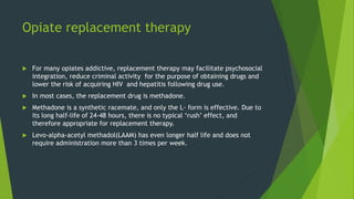 Opiate replacement therapy
 For many opiates addictive, replacement therapy may facilitate psychosocial
integration, reduce criminal activity for the purpose of obtaining drugs and
lower the risk of acquiring HIV and hepatitis following drug use.
 In most cases, the replacement drug is methadone.
 Methadone is a synthetic racemate, and only the L- form is effective. Due to
its long half-life of 24-48 hours, there is no typical ‘rush’ effect, and
therefore appropriate for replacement therapy.
 Levo-alpha-acetyl methadol(LAAM) has even longer half life and does not
require administration more than 3 times per week.
 