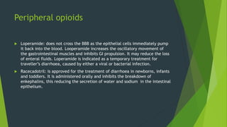 Peripheral opioids
 Loperamide: does not cross the BBB as the epithelial cells immediately pump
it back into the blood. Looperamide increases the oscillatory movement of
the gastrointestinal muscles and inhibits GI propulsion. It may reduce the loss
of enteral fluids. Loperamide is indicated as a temporary treatment for
traveller’s diarrhoea, caused by either a viral or bacterial infection.
 Racecadotril: is approved for the treatment of diarrhoea in newborns, infants
and toddlers. It is administered orally and inhibits the breakdown of
enkephalins, this reducing the secretion of water and sodium in the intestinal
epithelium.
 
