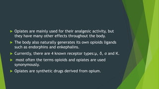  Opiates are mainly used for their analgesic activity, but
they have many other effects throughout the body.
 The body also naturally generates its own opioids ligands
such as endorphins and enkephalins.
 Currently, there are 4 known receptor types:µ, δ, σ and К.
 most often the terms opioids and opiates are used
synonymously.
 Opiates are synthetic drugs derived from opium.
 