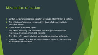 Mechanism of action
 Central and peripheral opioids receptors are coupled to inhibitory g-proteins.
 The inhibition of adenylate cyclase activity lowers Ca2+ and results in
hyperpolarization.
 Effects based on receptor types:
• The effects of binding with µ receptors include supraspinal analgesia,
respiratory depression, miosis and euphoria.
• The effects of К receptors include spinalanalgesia, sedation and miosis.
• Δ receptors induce cardiovascular stimulation and mydriasis, and can cause
dysphoria and hallucinations.
 