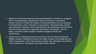  Opioids act both presynaptically and postsynaptically to produce an analgesic
effect. Presynaptically, opioids block calcium channels on nociceptive
afferent nerves to inhibit the release of neurotransmitters such as substance
P and glutamate, which contribute to nociception. Postsynaptically, opioids
open potassium channels, which hyperpolarize cell membranes, increasing the
required action potential to generate nociceptive transmission. The mu,
kappa, and delta-opioid receptors mediate analgesia spinally and
supraspinally.
 opioids such as methadone also have activity at the N-methyl-D-aspartate
(NMDA) receptor. Methadone binds to the NMDA receptor and antagonizes the
effect of glutamate, which theoretically explains why methadone has efficacy
in the treatment of neuropathic pain above other opioids.
 