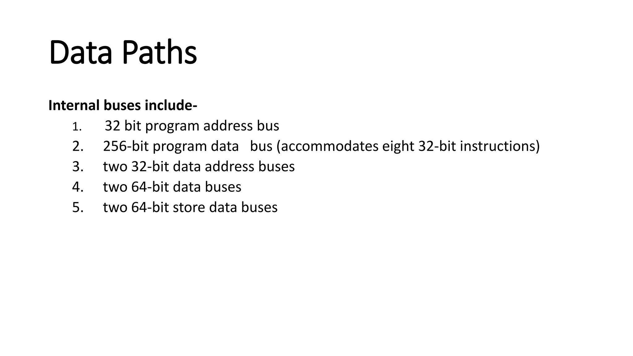 Data Paths
Internal buses include-
1. 32 bit program address bus
2. 256-bit program data bus (accommodates eight 32-bit instructions)
3. two 32-bit data address buses
4. two 64-bit data buses
5. two 64-bit store data buses
 