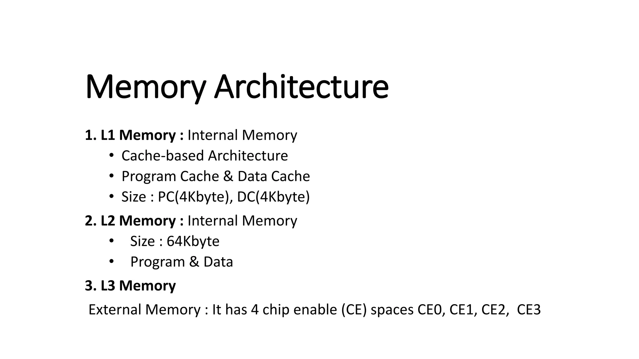 Memory Architecture
1. L1 Memory : Internal Memory
• Cache-based Architecture
• Program Cache & Data Cache
• Size : PC(4Kbyte), DC(4Kbyte)
2. L2 Memory : Internal Memory
• Size : 64Kbyte
• Program & Data
3. L3 Memory
External Memory : It has 4 chip enable (CE) spaces CE0, CE1, CE2, CE3
 