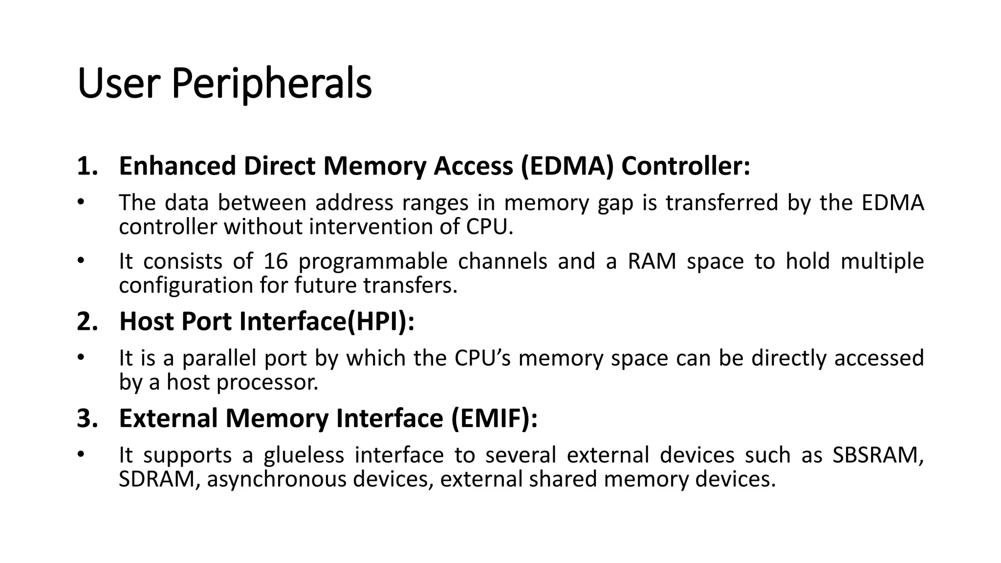 User Peripherals
1. Enhanced Direct Memory Access (EDMA) Controller:
• The data between address ranges in memory gap is transferred by the EDMA
controller without intervention of CPU.
• It consists of 16 programmable channels and a RAM space to hold multiple
configuration for future transfers.
2. Host Port Interface(HPI):
• It is a parallel port by which the CPU’s memory space can be directly accessed
by a host processor.
3. External Memory Interface (EMIF):
• It supports a glueless interface to several external devices such as SBSRAM,
SDRAM, asynchronous devices, external shared memory devices.
 
