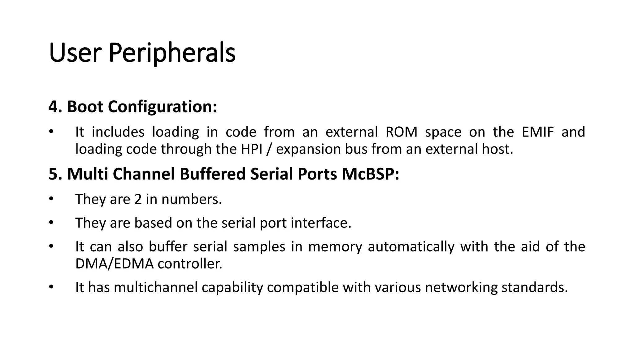 User Peripherals
4. Boot Configuration:
• It includes loading in code from an external ROM space on the EMIF and
loading code through the HPI / expansion bus from an external host.
5. Multi Channel Buffered Serial Ports McBSP:
• They are 2 in numbers.
• They are based on the serial port interface.
• It can also buffer serial samples in memory automatically with the aid of the
DMA/EDMA controller.
• It has multichannel capability compatible with various networking standards.
 