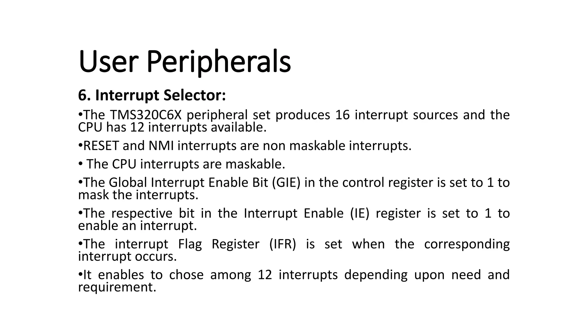 User Peripherals
6. Interrupt Selector:
•The TMS320C6X peripheral set produces 16 interrupt sources and the
CPU has 12 interrupts available.
•RESET and NMI interrupts are non maskable interrupts.
• The CPU interrupts are maskable.
•The Global Interrupt Enable Bit (GIE) in the control register is set to 1 to
mask the interrupts.
•The respective bit in the Interrupt Enable (IE) register is set to 1 to
enable an interrupt.
•The interrupt Flag Register (IFR) is set when the corresponding
interrupt occurs.
•It enables to chose among 12 interrupts depending upon need and
requirement.
 