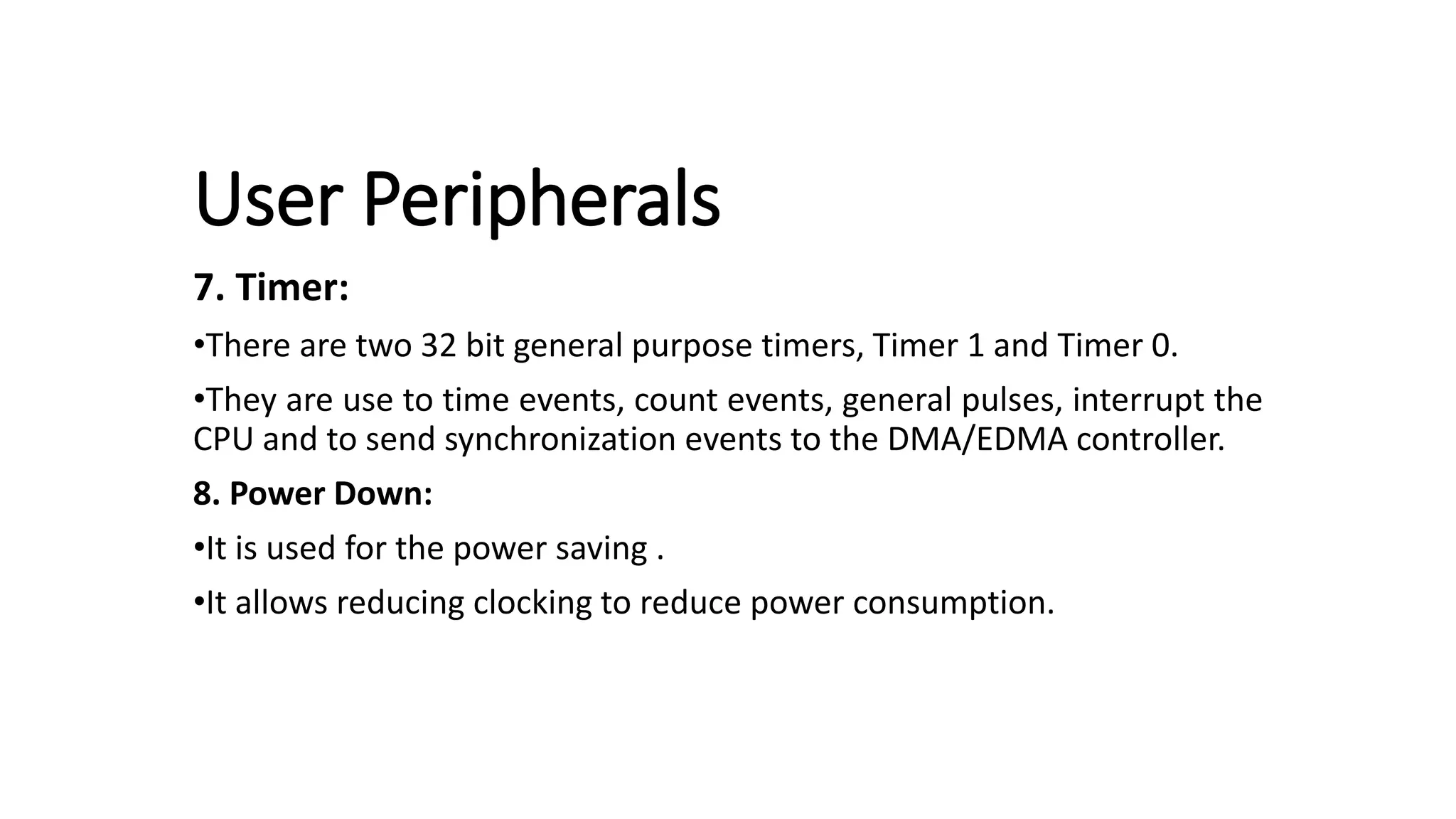User Peripherals
7. Timer:
•There are two 32 bit general purpose timers, Timer 1 and Timer 0.
•They are use to time events, count events, general pulses, interrupt the
CPU and to send synchronization events to the DMA/EDMA controller.
8. Power Down:
•It is used for the power saving .
•It allows reducing clocking to reduce power consumption.
 
