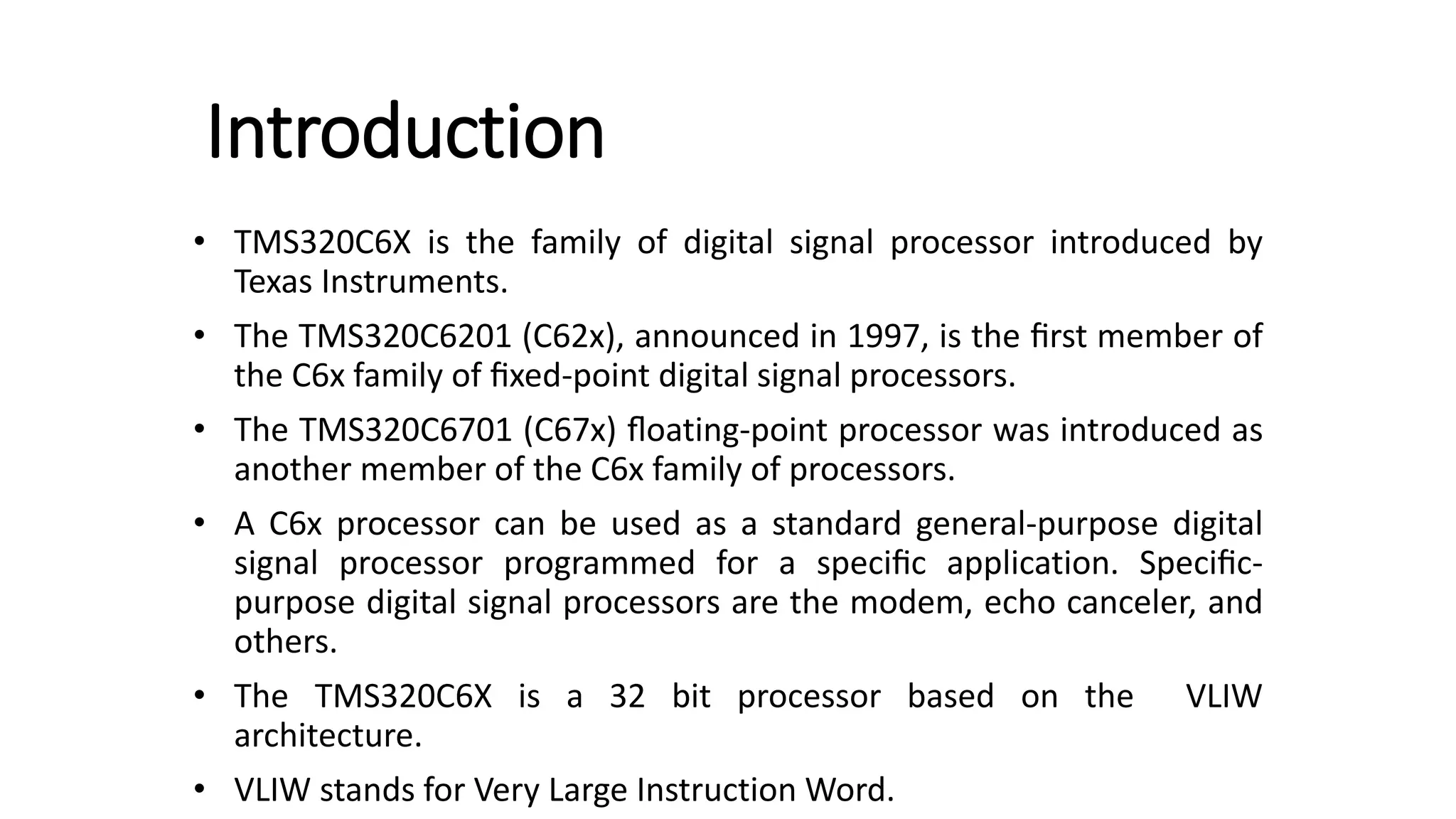 Introduction
• TMS320C6X is the family of digital signal processor introduced by
Texas Instruments.
• The TMS320C6201 (C62x), announced in 1997, is the ﬁrst member of
the C6x family of ﬁxed-point digital signal processors.
• The TMS320C6701 (C67x) ﬂoating-point processor was introduced as
another member of the C6x family of processors.
• A C6x processor can be used as a standard general-purpose digital
signal processor programmed for a speciﬁc application. Speciﬁc-
purpose digital signal processors are the modem, echo canceler, and
others.
• The TMS320C6X is a 32 bit processor based on the VLIW
architecture.
• VLIW stands for Very Large Instruction Word.
 