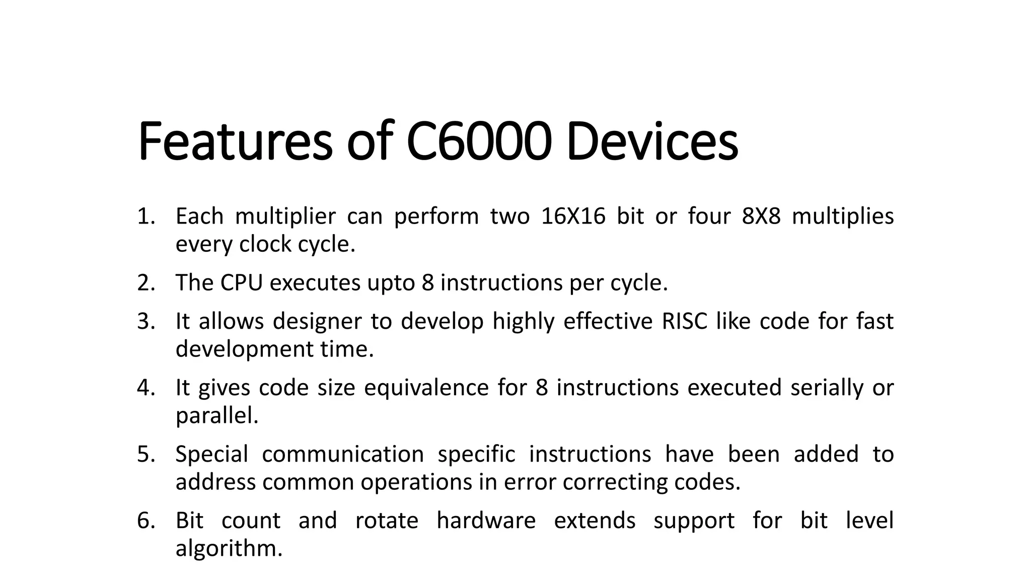 Features of C6000 Devices
1. Each multiplier can perform two 16X16 bit or four 8X8 multiplies
every clock cycle.
2. The CPU executes upto 8 instructions per cycle.
3. It allows designer to develop highly effective RISC like code for fast
development time.
4. It gives code size equivalence for 8 instructions executed serially or
parallel.
5. Special communication specific instructions have been added to
address common operations in error correcting codes.
6. Bit count and rotate hardware extends support for bit level
algorithm.
 